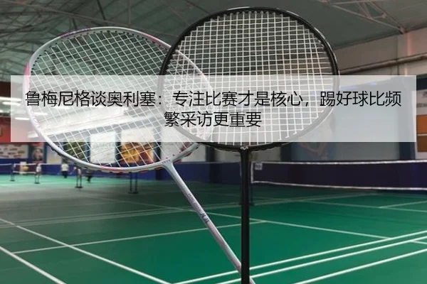 鲁梅尼格谈奥利塞：专注比赛才是核心，踢好球比频繁采访更重要